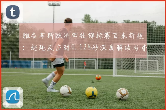 雅各布斯欧洲田径锦标赛百米折桂：起跑反应时0.128秒深度解读与夺冠逻辑分析