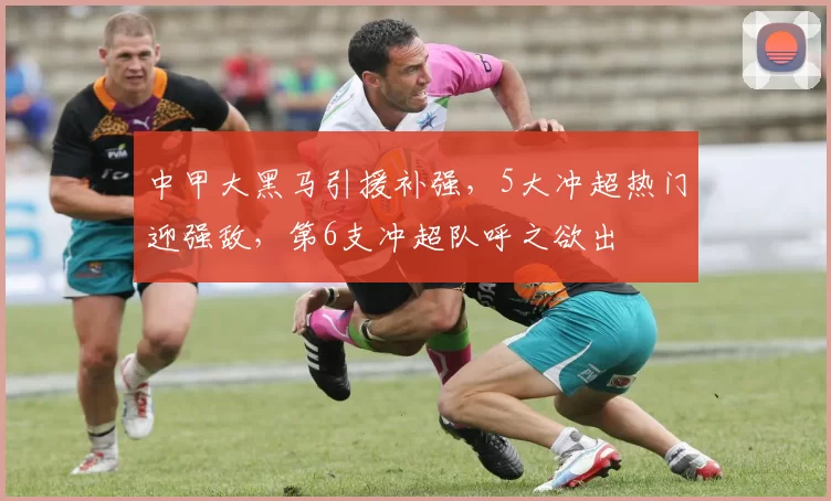 中甲大黑马引援补强，5大冲超热门迎强敌，第6支冲超队呼之欲出