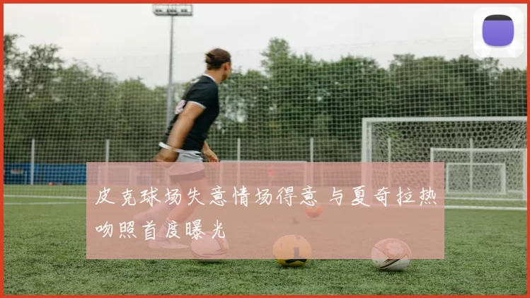 皮克球场失意情场得意 与夏奇拉热吻照首度曝光