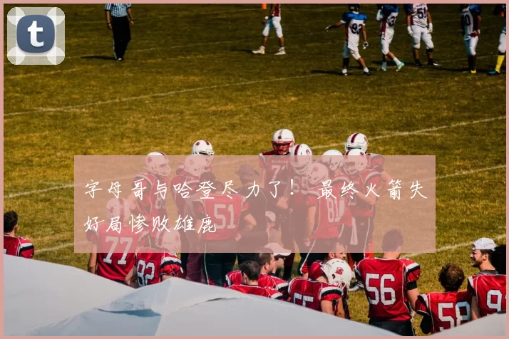字母哥与哈登尽力了！ 最终火箭失好局惨败雄鹿