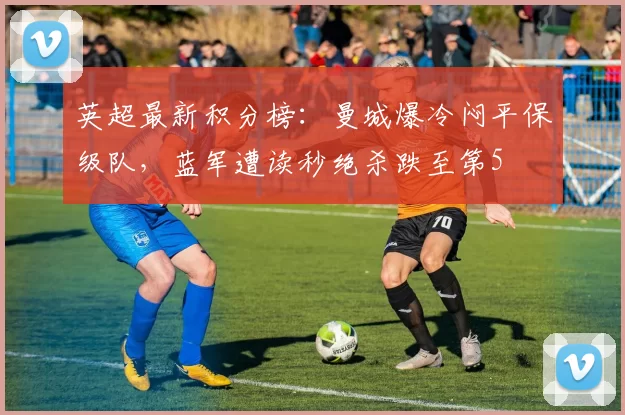 英超最新积分榜：曼城爆冷闷平保级队，蓝军遭读秒绝杀跌至第5