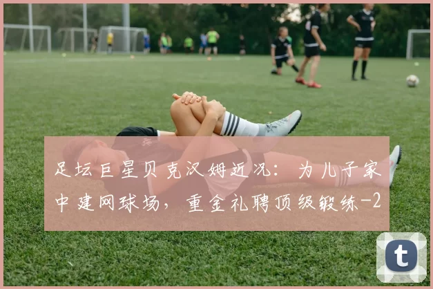 足坛巨星贝克汉姆近况：为儿子家中建网球场，重金礼聘顶级锻练